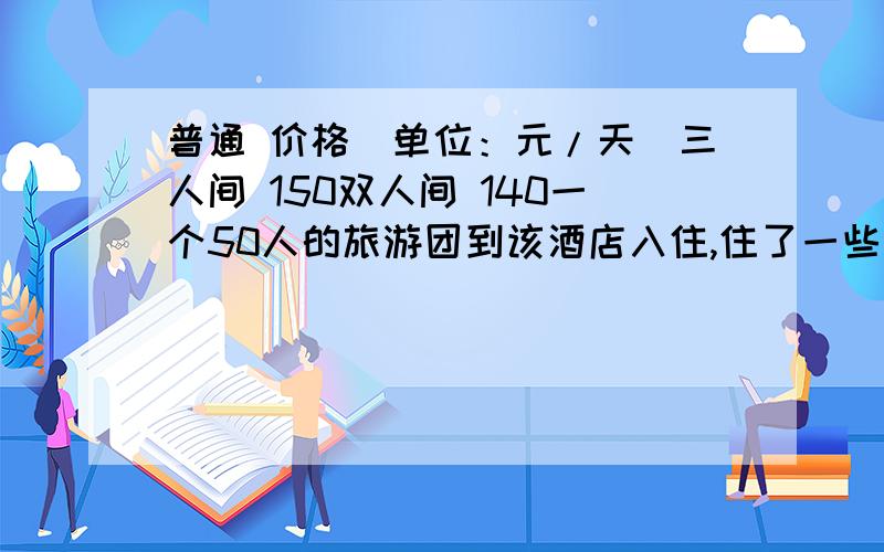 普通 价格（单位：元/天）三人间 150双人间 140一个50人的旅游团到该酒店入住,住了一些三人普通间和双人普通间客房.没见客房正好住满,若该旅游团一天的住宿费要低于3000元,且旅客要求住