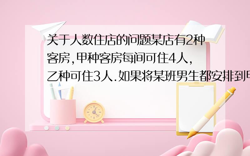 关于人数住店的问题某店有2种客房,甲种客房每间可住4人,乙种可住3人.如果将某班男生都安排到甲种客房,将有1间住不满,若都安排到乙种客房,还有2人没处住.以知该店2种客房数量相等,求男