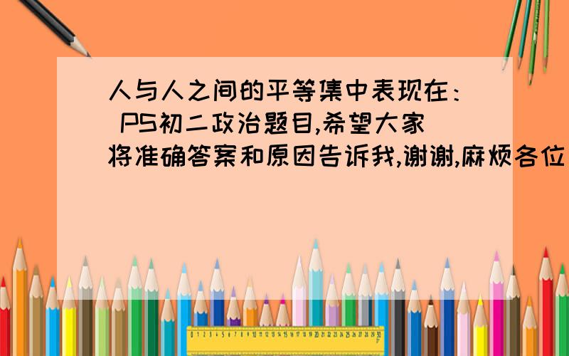 人与人之间的平等集中表现在： PS初二政治题目,希望大家将准确答案和原因告诉我,谢谢,麻烦各位了!1：人格上的平等 2：法律地位的平等 3：出身的平等多选题,!