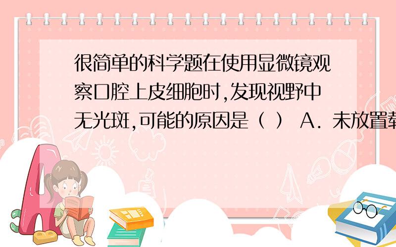 很简单的科学题在使用显微镜观察口腔上皮细胞时,发现视野中无光斑,可能的原因是（ ） A．未放置载玻片； B．制作装片时,未使用染色剂； C．物镜未对准通光孔； D．未从口腔内刮取上皮