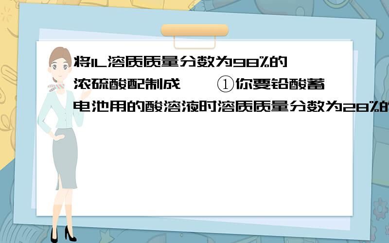 将1L溶质质量分数为98%的浓硫酸配制成一、①你要铅酸蓄电池用的酸溶液时溶质质量分数为28%的稀硫酸,现用1L溶质质量分数为98%浓硫酸（密度为1.84g/cm三次方）配置该稀硫酸.问：1L溶质质量分