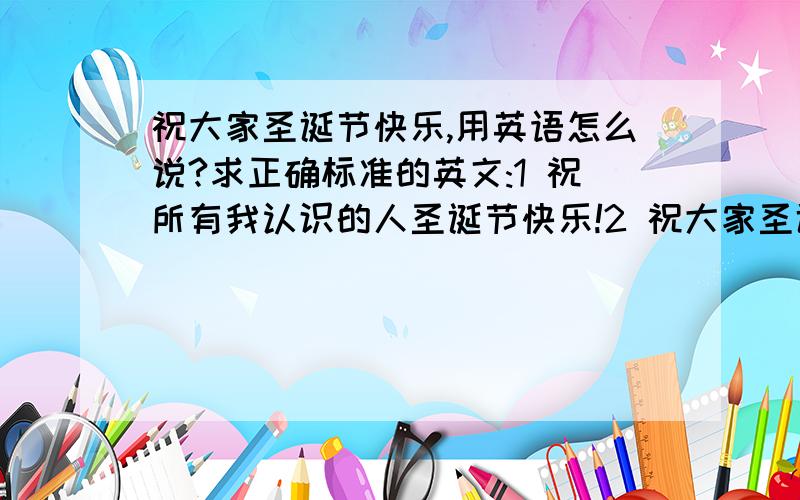 祝大家圣诞节快乐,用英语怎么说?求正确标准的英文:1 祝所有我认识的人圣诞节快乐!2 祝大家圣诞节快乐!后面注上中文翻译,我怕弄混了,