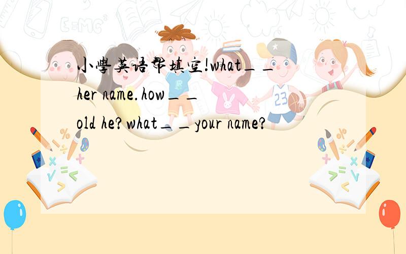 小学英语帮填空!what__her name.how__old he?what__your name?