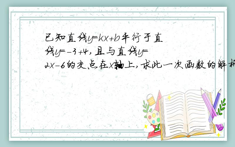 已知直线y=kx+b平行于直线y=-3+4,且与直线y=2x-6的交点在x轴上,求此一次函数的解析式.