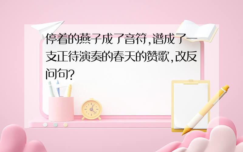 停着的燕子成了音符,谱成了一支正待演奏的春天的赞歌,改反问句?