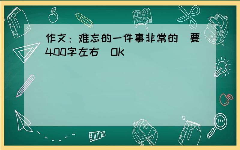 作文：难忘的一件事非常的（要400字左右）OK