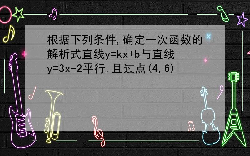 根据下列条件,确定一次函数的解析式直线y=kx+b与直线y=3x-2平行,且过点(4,6)