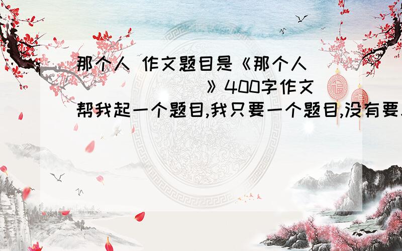 那个人 作文题目是《那个人________》400字作文帮我起一个题目,我只要一个题目,没有要求,体裁不限,半命题作文,最好能有新意,如果有现成文章,来者不拒拉!