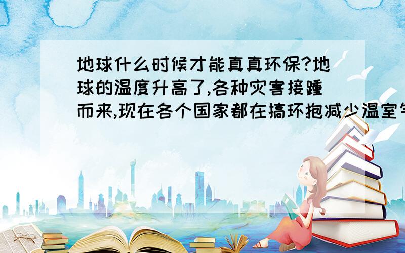 地球什么时候才能真真环保?地球的温度升高了,各种灾害接踵而来,现在各个国家都在搞环抱减少温室气体排放,这样有用吗?地球什么时候才能真正环保啊?