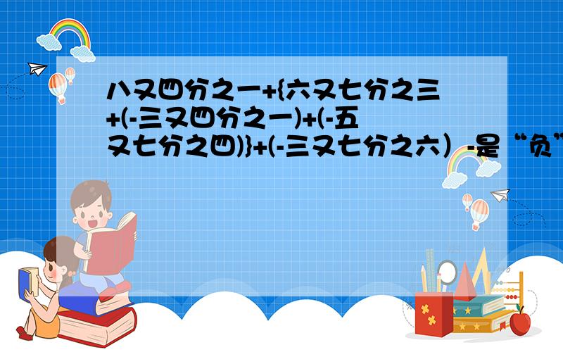 八又四分之一+{六又七分之三+(-三又四分之一)+(-五又七分之四)}+(-三又七分之六）-是“负”