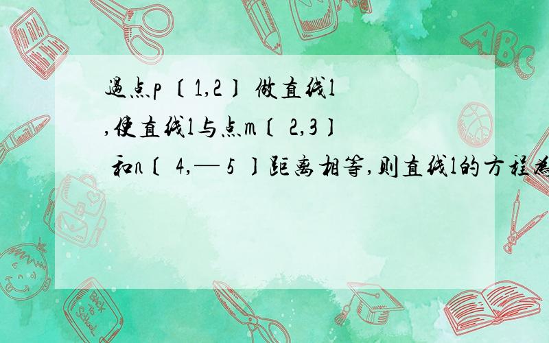 过点p 〔1,2〕 做直线l,使直线l与点m〔 2,3〕 和n〔 4,— 5 〕距离相等,则直线l的方程为