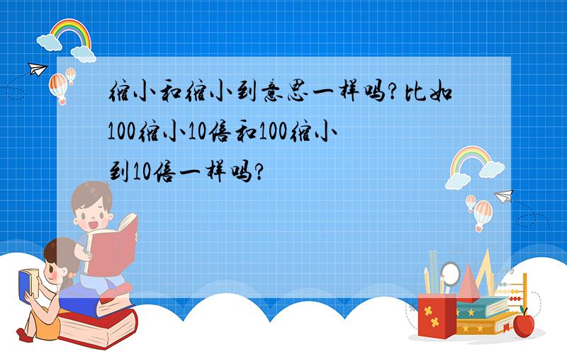 缩小和缩小到意思一样吗?比如100缩小10倍和100缩小到10倍一样吗?