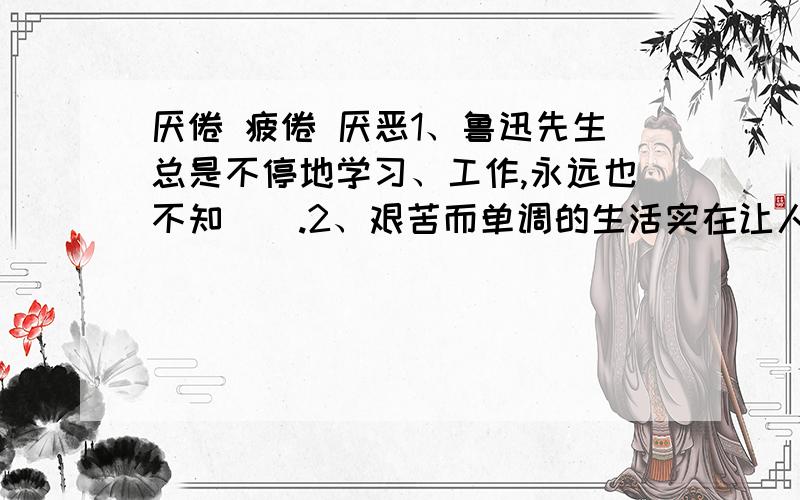 厌倦 疲倦 厌恶1、鲁迅先生总是不停地学习、工作,永远也不知（）.2、艰苦而单调的生活实在让人（）.3、我们都（）那种好吃懒做的人.