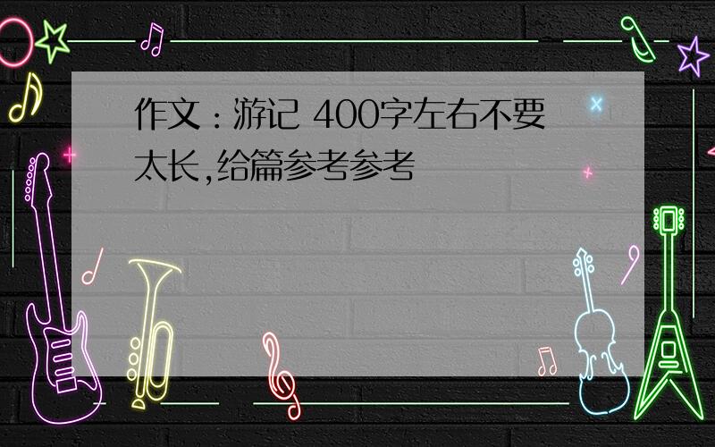 作文：游记 400字左右不要太长,给篇参考参考