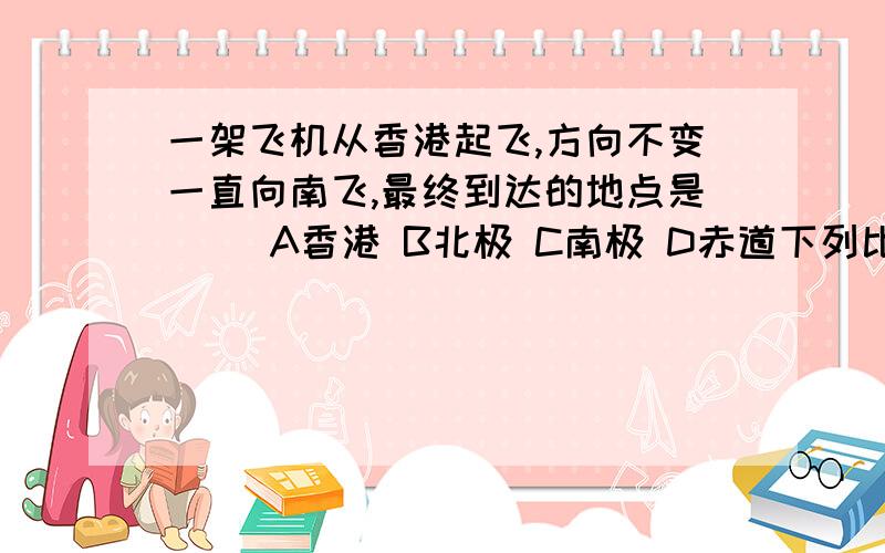 一架飞机从香港起飞,方向不变一直向南飞,最终到达的地点是（ ）A香港 B北极 C南极 D赤道下列比例尺最大的是A1：5000B图上厘米表示实际距离400千米C一千万分之一D1/100000在1：5000000的地图上,