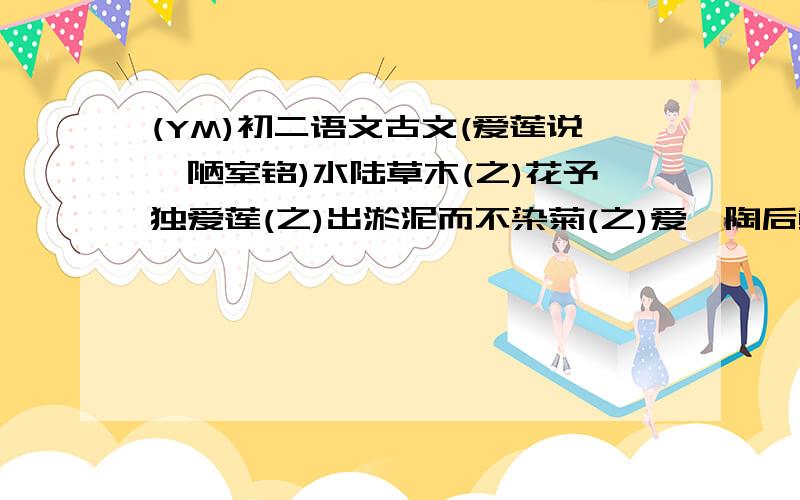 (YM)初二语文古文(爱莲说、陋室铭)水陆草木(之)花予独爱莲(之)出淤泥而不染菊(之)爱,陶后鲜有闻花(之)富贵者也2.作者写陋室从那几个方面写?3.陋室铭画龙点睛的句子?4.你怎么看待拜金主义