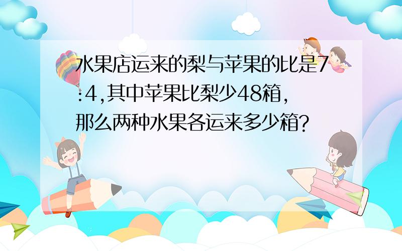 水果店运来的梨与苹果的比是7:4,其中苹果比梨少48箱,那么两种水果各运来多少箱?