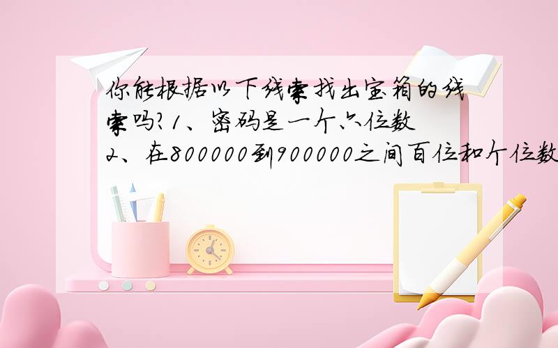 你能根据以下线索找出宝箱的线索吗?1、密码是一个六位数 2、在800000到900000之间百位和个位数相同,千是0,十位是四.3、密码的十万位、万位、千位上数字组成的三位数除以百位、十位上数字