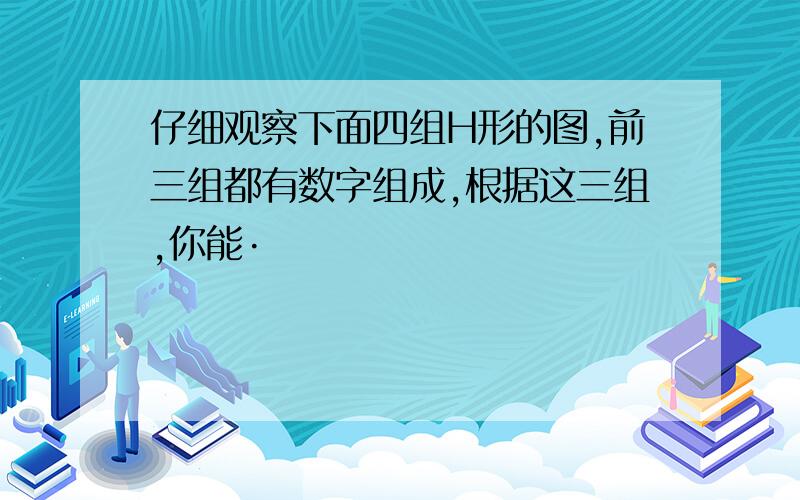 仔细观察下面四组H形的图,前三组都有数字组成,根据这三组,你能·