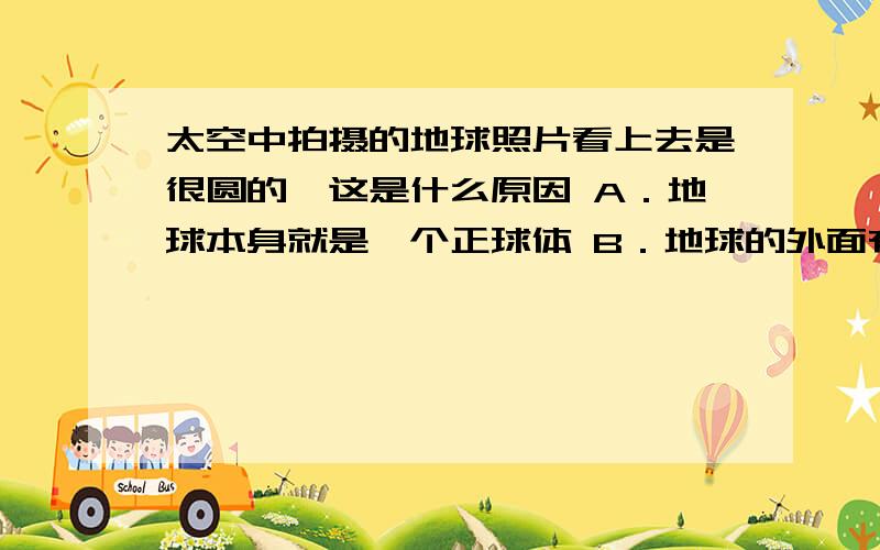 太空中拍摄的地球照片看上去是很圆的,这是什么原因 A．地球本身就是一个正球体 B．地球的外面有大气层 C．过去的测量有误差D．地球的赤道半径和两极方向的半径相差很小（选了后请顺