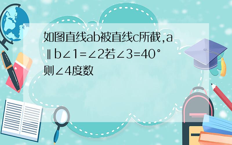 如图直线ab被直线c所截,a‖b∠1=∠2若∠3=40°则∠4度数