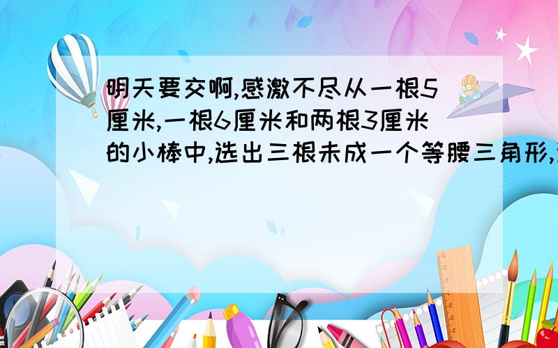 明天要交啊,感激不尽从一根5厘米,一根6厘米和两根3厘米的小棒中,选出三根未成一个等腰三角形,这个三角形的周长是（ ）求三角形各个角的度数