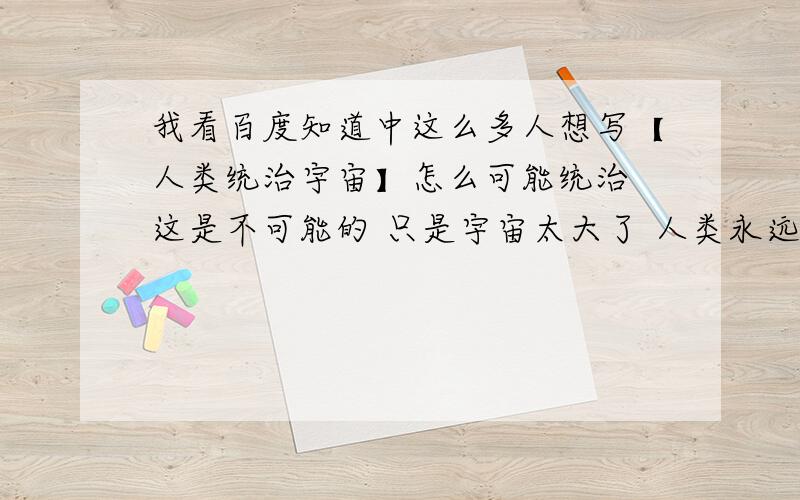 我看百度知道中这么多人想写【人类统治宇宙】怎么可能统治 这是不可能的 只是宇宙太大了 人类永远不会统治 有也外星人不会