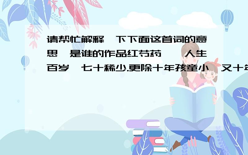 请帮忙解释一下下面这首词的意思,是谁的作品红芍药　　人生百岁,七十稀少.更除十年孩童小,又十年昏老.都来五十载,一半被、睡魔分了.那二十五载之中,宁无些个烦恼.　　仔细思量,好追欢