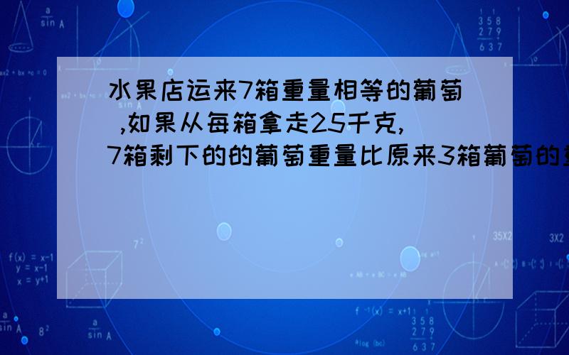 水果店运来7箱重量相等的葡萄 ,如果从每箱拿走25千克,7箱剩下的的葡萄重量比原来3箱葡萄的重量多5千克 ,原来每箱葡萄多少千克?不要得数 要算式 别用方程