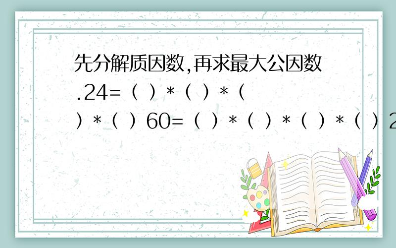 先分解质因数,再求最大公因数.24=（ ）*（ ）*（ ）*（ ）60=（ ）*（ ）*（ ）*（ ）24和60的最大公因数是 （ ）*（ )*( )=( )