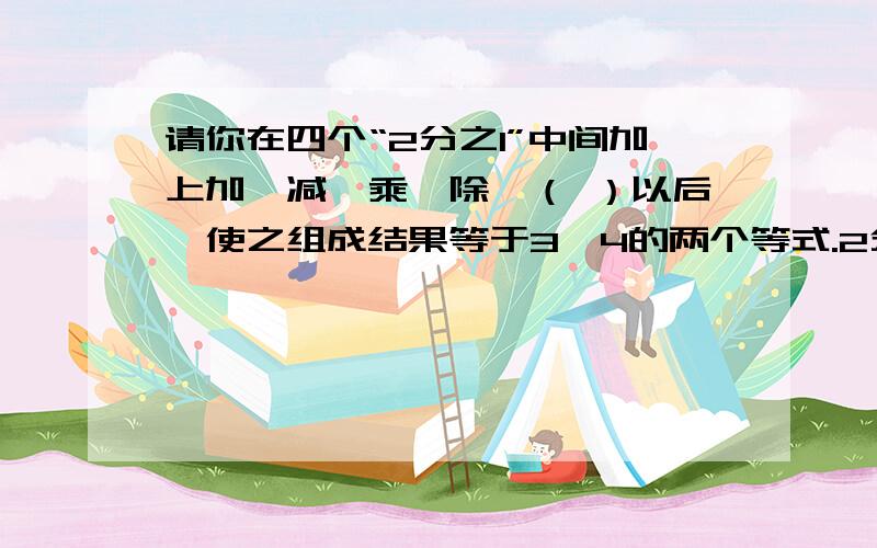 请你在四个“2分之1”中间加上加、减、乘、除、（ ）以后,使之组成结果等于3、4的两个等式.2分之1 2分之1 2分之1 2分之1 =32分之1 2分之1 2分之1 2分之1 =4今天之内要用的!