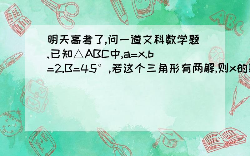 明天高考了,问一道文科数学题.已知△ABC中,a=x.b=2.B=45°,若这个三角形有两解,则x的取值范围是（ ）A.x＞2 B.x＜2C.2＜x＜2√2D.2＜x＜2√3我要用余弦定理判断有两个正根的方法.不要c和csinA比较的