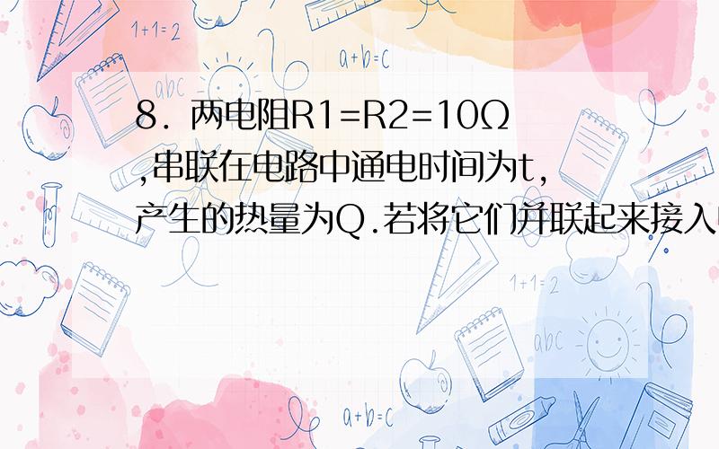 8．两电阻R1=R2=10Ω,串联在电路中通电时间为t,产生的热量为Q.若将它们并联起来接入电压为原来一半的电路上,通电时间仍为t,产生的热量为Q’,那么Q：Q’为（ ）A．1：1B．1：2C．1：3D．1：4我