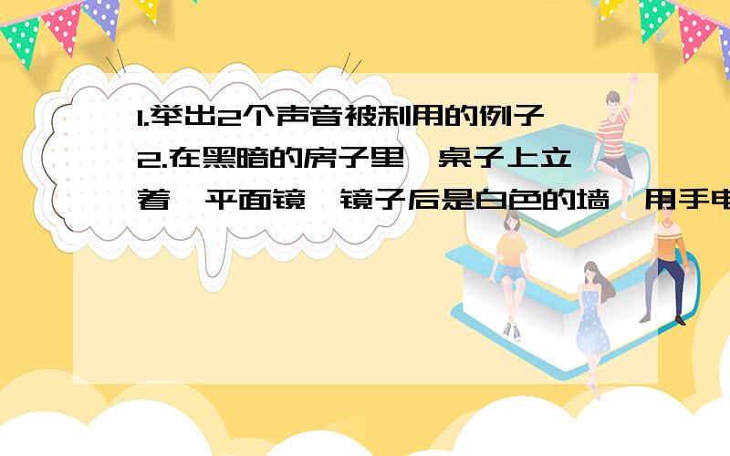 1.举出2个声音被利用的例子2.在黑暗的房子里,桌子上立着一平面镜,镜子后是白色的墙,用手电筒正对着镜子和墙照射,从旁边看时,会发现墙被照亮了,而镜子却显得很暗,说明为什么墙反而比镜