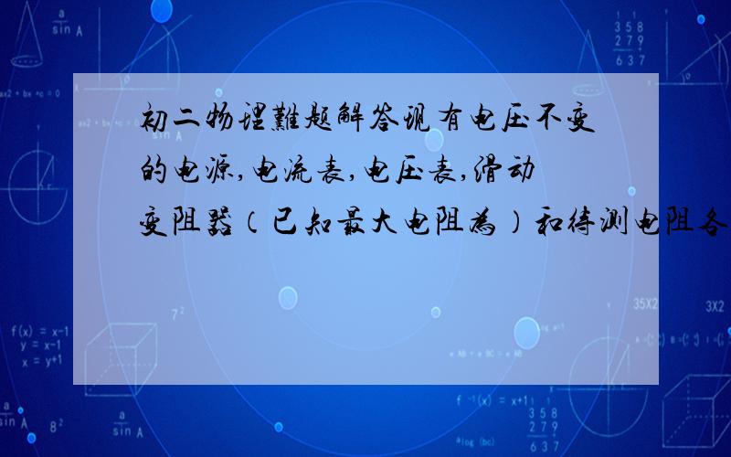 初二物理难题解答现有电压不变的电源,电流表,电压表,滑动变阻器（已知最大电阻为）和待测电阻各一个,开关两个,导线诺干.请按要求画出三种测阻值的不同方案的电路图.要求：（1）每种