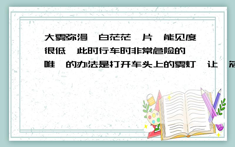 大雾弥漫,白茫茫一片,能见度很低,此时行车时非常危险的,唯一的办法是打开车头上的雾灯,让一簇灿烂的黄色灯光开路,既照亮了自己前方的道路,又标明了自己的位置,使迎面而来的车辆行人