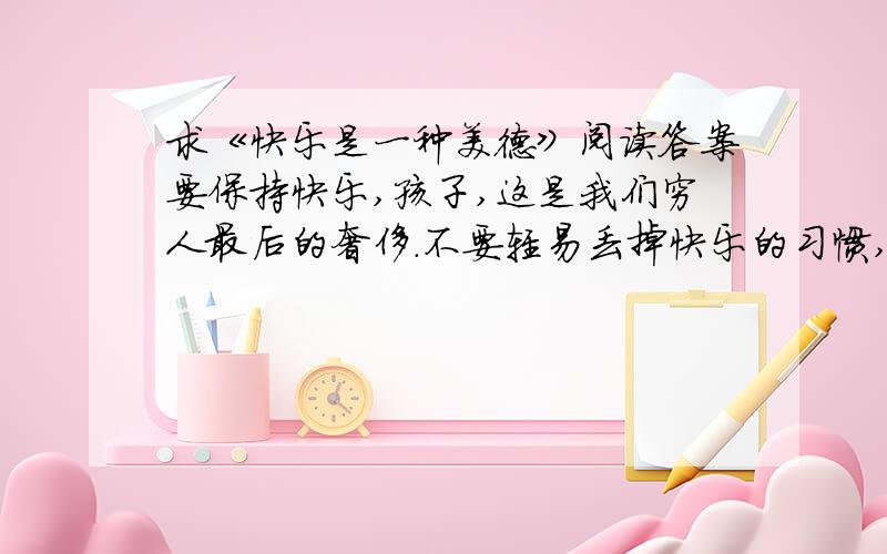 求《快乐是一种美德》阅读答案要保持快乐,孩子,这是我们穷人最后的奢侈.不要轻易丢掉快乐的习惯,否则我们将更加一无所有.在每一个清晨或傍晚.你要学会倾听万物的语言,你要试着与你身