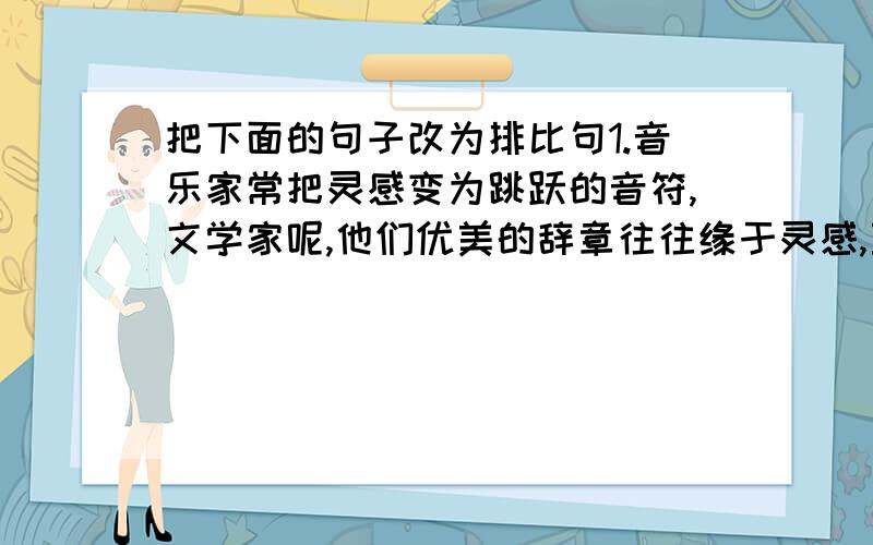 把下面的句子改为排比句1.音乐家常把灵感变为跳跃的音符,文学家呢,他们优美的辞章往往缘于灵感,至于画家,他们的构图也常常与灵感相关,而一般的人的灵感,则常常是霎时的喜悦.2.他度过