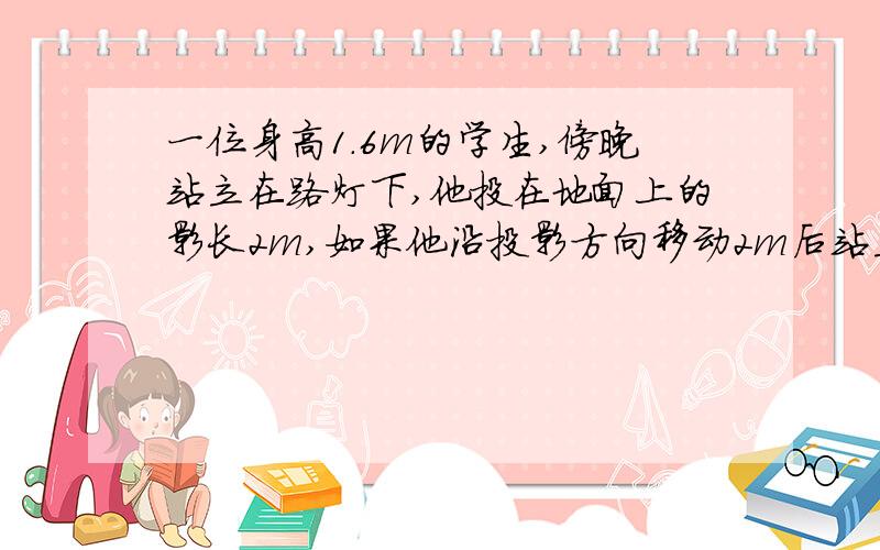 一位身高1.6m的学生,傍晚站立在路灯下,他投在地面上的影长2m,如果他沿投影方向移动2m后站立不动,此时影长增加了0.5米,求路灯高度.