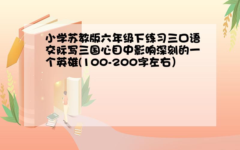 小学苏教版六年级下练习三口语交际写三国心目中影响深刻的一个英雄(100-200字左右）