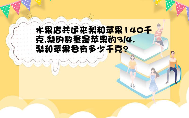 水果店共运来梨和苹果140千克,梨的数量是苹果的3/4.梨和苹果各有多少千克?