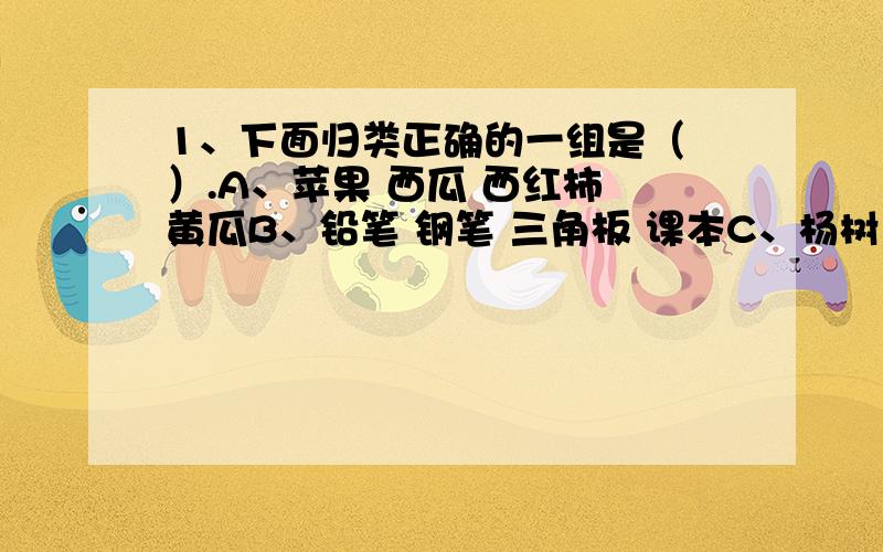 1、下面归类正确的一组是（ ）.A、苹果 西瓜 西红柿 黄瓜B、铅笔 钢笔 三角板 课本C、杨树 松树 圣诞树 柳树D、周瑜 孙权 诸葛亮 赵云