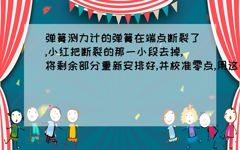 弹簧测力计的弹簧在端点断裂了,小红把断裂的那一小段去掉,将剩余部分重新安排好,并校准零点,用这个弹簧测力计测量力的大小为测量值甲,与断裂前的测量值乙比较,甲_______乙.