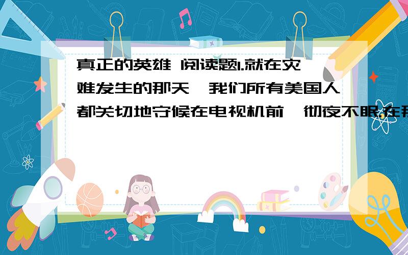 真正的英雄 阅读题1.就在灾难发生的那天,我们所有美国人都关切地守候在电视机前,彻夜不眠.在那个不幸的时刻,我们的兴奋变成了战栗.我们等待着,注视着,想弄清所发生的一切.那天夜里我