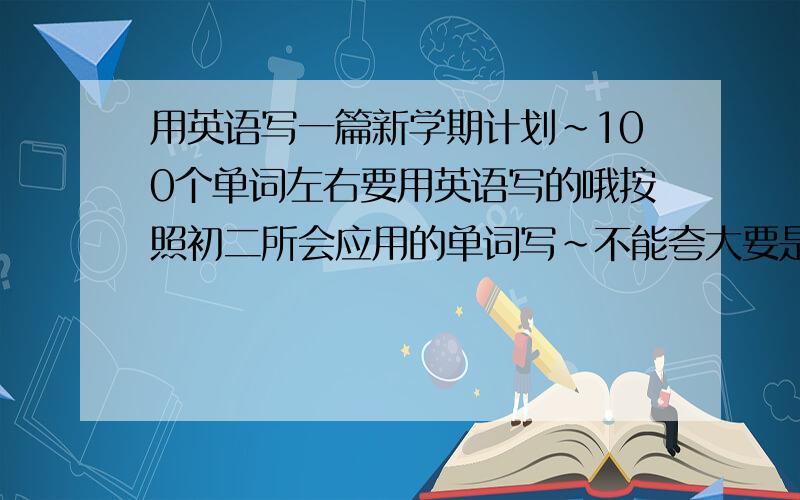 用英语写一篇新学期计划~100个单词左右要用英语写的哦按照初二所会应用的单词写~不能夸大要是随便把发来的答案翻译一下就更好了