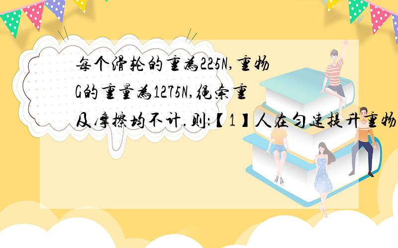 每个滑轮的重为225N,重物G的重量为1275N,绳索重及摩擦均不计.则：【1】人在匀速提升重物时所用拉力为多大?【2】重物被匀速提起1M的过程中,人所做的总功为多大?【3】此时滑轮组的机械效率