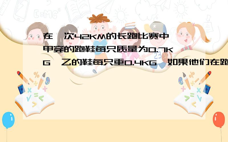 在一次42KM的长跑比赛中,甲穿的跑鞋每只质量为0.7KG,乙的鞋每只重0.4KG,如果他们在跑步过程中,两个相邻的脚印之间的距离都为1M,脚每次抬离地面的高度都为20CM,问跑完全程甲比乙队运动鞋多