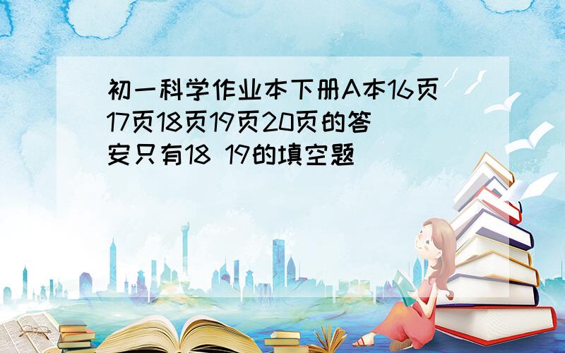 初一科学作业本下册A本16页17页18页19页20页的答安只有18 19的填空题