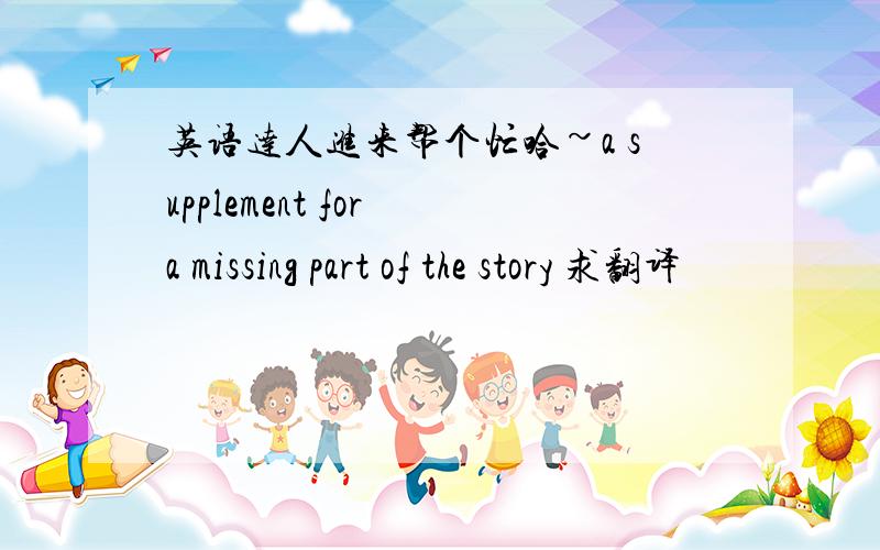 英语达人进来帮个忙哈~a supplement for a missing part of the story 求翻译