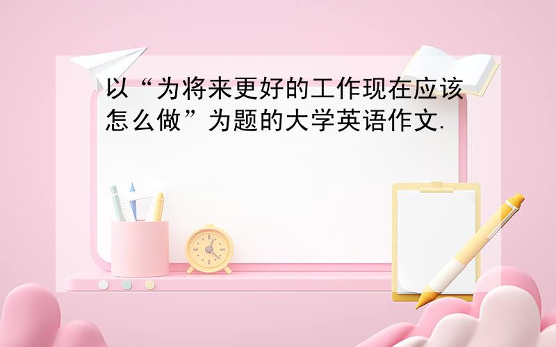 以“为将来更好的工作现在应该怎么做”为题的大学英语作文.